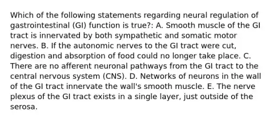 Which of the following statements regarding neural regulation of gastrointestinal (GI) function is true?: A. Smooth muscle of the GI tract is innervated by both sympathetic and somatic motor nerves. B. If the autonomic nerves to the GI tract were cut, digestion and absorption of food could no longer take place. C. There are no afferent neuronal pathways from the GI tract to the central <a href='https://www.questionai.com/knowledge/kThdVqrsqy-nervous-system' class='anchor-knowledge'>nervous system</a> (CNS). D. Networks of neurons in the wall of the GI tract innervate the wall's smooth muscle. E. The nerve plexus of the GI tract exists in a single layer, just outside of the serosa.