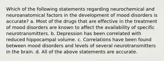 Which of the following statements regarding neurochemical and neuroanatomical factors in the development of mood disorders is accurate? a. ​Most of the drugs that are effective in the treatment of mood disorders are known to affect the availability of specific neurotransmitters. b. ​Depression has been correlated with reduced hippocampal volume. c. ​Correlations have been found between mood disorders and levels of several neurotransmitters in <a href='https://www.questionai.com/knowledge/kLMtJeqKp6-the-brain' class='anchor-knowledge'>the brain</a>. d. ​All of the above statements are accurate.