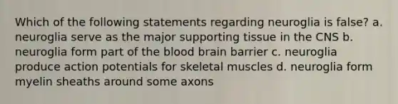 Which of the following statements regarding neuroglia is false? a. neuroglia serve as the major supporting tissue in the CNS b. neuroglia form part of the blood brain barrier c. neuroglia produce action potentials for skeletal muscles d. neuroglia form myelin sheaths around some axons