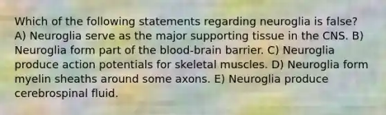 Which of the following statements regarding neuroglia is false? A) Neuroglia serve as the major supporting tissue in the CNS. B) Neuroglia form part of <a href='https://www.questionai.com/knowledge/kO1rMGD7bv-the-blood-brain-barrier' class='anchor-knowledge'>the blood-brain barrier</a>. C) Neuroglia produce action potentials for skeletal muscles. D) Neuroglia form myelin sheaths around some axons. E) Neuroglia produce cerebrospinal fluid.