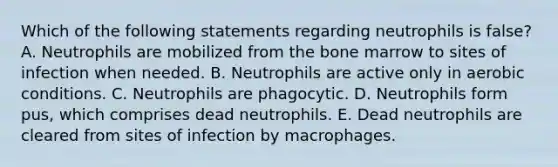 Which of the following statements regarding neutrophils is false? A. Neutrophils are mobilized from the bone marrow to sites of infection when needed. B. Neutrophils are active only in aerobic conditions. C. Neutrophils are phagocytic. D. Neutrophils form pus, which comprises dead neutrophils. E. Dead neutrophils are cleared from sites of infection by macrophages.