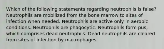 Which of the following statements regarding neutrophils is false? Neutrophils are mobilized from the bone marrow to sites of infection when needed. Neutrophils are active only in aerobic conditions. Neutrophils are phagocytic. Neutrophils form pus, which comprises dead neutrophils. Dead neutrophils are cleared from sites of infection by macrophages