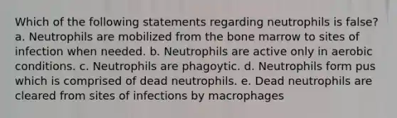 Which of the following statements regarding neutrophils is false? a. Neutrophils are mobilized from the bone marrow to sites of infection when needed. b. Neutrophils are active only in aerobic conditions. c. Neutrophils are phagoytic. d. Neutrophils form pus which is comprised of dead neutrophils. e. Dead neutrophils are cleared from sites of infections by macrophages