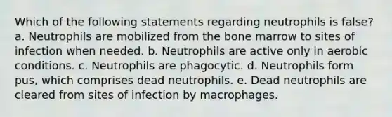 Which of the following statements regarding neutrophils is false? a. Neutrophils are mobilized from the bone marrow to sites of infection when needed. b. Neutrophils are active only in aerobic conditions. c. Neutrophils are phagocytic. d. Neutrophils form pus, which comprises dead neutrophils. e. Dead neutrophils are cleared from sites of infection by macrophages.