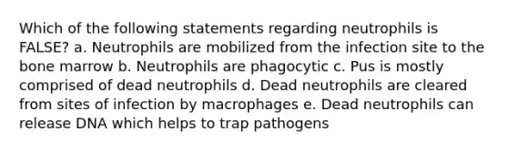 Which of the following statements regarding neutrophils is FALSE? a. Neutrophils are mobilized from the infection site to the bone marrow b. Neutrophils are phagocytic c. Pus is mostly comprised of dead neutrophils d. Dead neutrophils are cleared from sites of infection by macrophages e. Dead neutrophils can release DNA which helps to trap pathogens