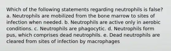 Which of the following statements regarding neutrophils is false? a. Neutrophils are mobilized from the bone marrow to sites of infection when needed. b. Neutrophils are active only in aerobic conditions. c. Neutrophils are phagocytic. d. Neutrophils form pus, which comprises dead neutrophils. e. Dead neutrophils are cleared from sites of infection by macrophages