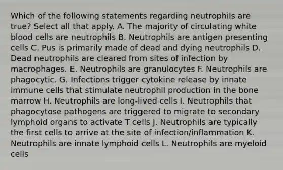 Which of the following statements regarding neutrophils are true? Select all that apply. A. The majority of circulating white blood cells are neutrophils B. Neutrophils are antigen presenting cells C. Pus is primarily made of dead and dying neutrophils D. Dead neutrophils are cleared from sites of infection by macrophages. E. Neutrophils are granulocytes F. Neutrophils are phagocytic. G. Infections trigger cytokine release by innate immune cells that stimulate neutrophil production in the bone marrow H. Neutrophils are long-lived cells I. Neutrophils that phagocytose pathogens are triggered to migrate to secondary lymphoid organs to activate T cells J. Neutrophils are typically the first cells to arrive at the site of infection/inflammation K. Neutrophils are innate lymphoid cells L. Neutrophils are myeloid cells