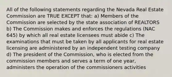 All of the following statements regarding the Nevada Real Estate Commission are TRUE EXCEPT that: a) Members of the Commission are selected by the state association of REALTORS b) The Commission makes and enforces the regulations (NAC 645) by which all real estate licensees must abide c) The examinations that must be taken by all applicants for real estate licensing are administered by an independent testing company d) The president of the Commission, who is elected from the commission members and serves a term of one year, administers the operation of the commissioners activities