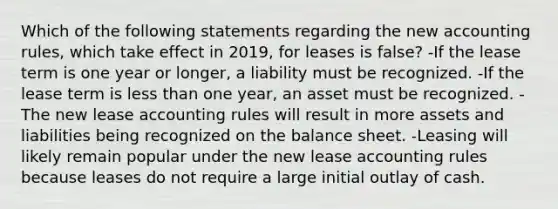 Which of the following statements regarding the new accounting rules, which take effect in 2019, for leases is false? -If the lease term is one year or longer, a liability must be recognized. -If the lease term is <a href='https://www.questionai.com/knowledge/k7BtlYpAMX-less-than' class='anchor-knowledge'>less than</a> one year, an asset must be recognized. -The new lease accounting rules will result in more assets and liabilities being recognized on the balance sheet. -Leasing will likely remain popular under the new lease accounting rules because leases do not require a large initial outlay of cash.