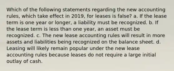 Which of the following statements regarding the new accounting rules, which take effect in 2019, for leases is false? a. If the lease term is one year or longer, a liability must be recognized. b. If the lease term is less than one year, an asset must be recognized. c. The new lease accounting rules will result in more assets and liabilities being recognized on the balance sheet. d. Leasing will likely remain popular under the new lease accounting rules because leases do not require a large initial outlay of cash.