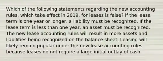 Which of the following statements regarding the new accounting rules, which take effect in 2019, for leases is false? If the lease term is one year or longer, a liability must be recognized. If the lease term is less than one year, an asset must be recognized. The new lease accounting rules will result in more assets and liabilities being recognized on the balance sheet. Leasing will likely remain popular under the new lease accounting rules because leases do not require a large initial outlay of cash.