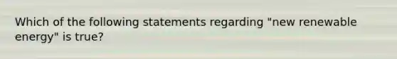 Which of the following statements regarding "new renewable energy" is true?