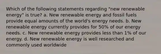 Which of the following statements regarding "new renewable energy" is true? a. New renewable energy and fossil fuels provide equal amounts of the world's energy needs. b. New renewable energy currently provides for 50% of our energy needs. c. New renewable energy provides less than 1% of our energy. d. New renewable energy is well researched and commonly used worldwide