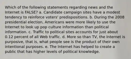 Which of the following statements regarding news and the Internet is FALSE? a. Candidate campaign sites have a modest tendency to reinforce voters' predispositions. b. During the 2008 presidential election, Americans were more likely to use the Internet to look up pop culture information than political information. c. Traffic to political sites accounts for just about 0.12 percent of all Web traffic. d. More so than TV, the Internet is purposive, that is, what people see is the product of their own intentional purposes. e. The Internet has helped to create a public that has higher levels of political knowledge.