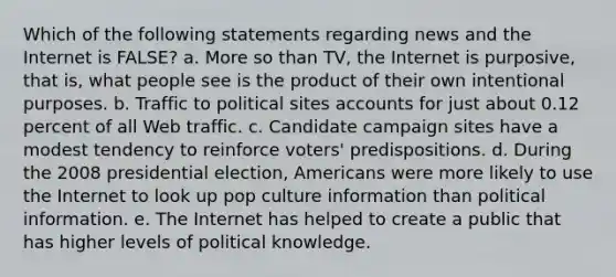 Which of the following statements regarding news and the Internet is FALSE? a. More so than TV, the Internet is purposive, that is, what people see is the product of their own intentional purposes. b. Traffic to political sites accounts for just about 0.12 percent of all Web traffic. c. Candidate campaign sites have a modest tendency to reinforce voters' predispositions. d. During the 2008 presidential election, Americans were more likely to use the Internet to look up pop culture information than political information. e. The Internet has helped to create a public that has higher levels of political knowledge.