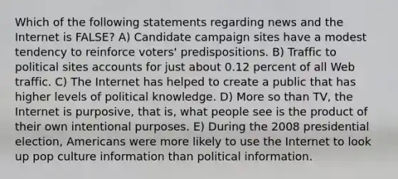 Which of the following statements regarding news and the Internet is FALSE? A) Candidate campaign sites have a modest tendency to reinforce voters' predispositions. B) Traffic to political sites accounts for just about 0.12 percent of all Web traffic. C) The Internet has helped to create a public that has higher levels of political knowledge. D) More so than TV, the Internet is purposive, that is, what people see is the product of their own intentional purposes. E) During the 2008 presidential election, Americans were more likely to use the Internet to look up pop culture information than political information.