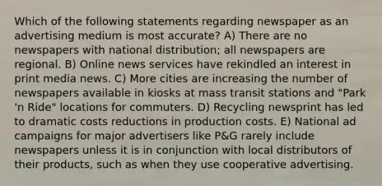 Which of the following statements regarding newspaper as an advertising medium is most accurate? A) There are no newspapers with national distribution; all newspapers are regional. B) Online news services have rekindled an interest in print media news. C) More cities are increasing the number of newspapers available in kiosks at mass transit stations and "Park 'n Ride" locations for commuters. D) Recycling newsprint has led to dramatic costs reductions in production costs. E) National ad campaigns for major advertisers like P&G rarely include newspapers unless it is in conjunction with local distributors of their products, such as when they use cooperative advertising.