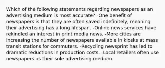 Which of the following statements regarding newspapers as an advertising medium is most accurate? -One benefit of newspapers is that they are often saved indefinitely, meaning their advertising has a long lifespan. -Online news services have rekindled an interest in print media news. -More cities are increasing the number of newspapers available in kiosks at mass transit stations for commuters. -Recycling newsprint has led to dramatic reductions in production costs. -Local retailers often use newspapers as their sole advertising medium.