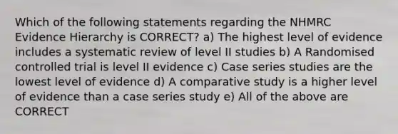 Which of the following statements regarding the NHMRC Evidence Hierarchy is CORRECT? a) The highest level of evidence includes a systematic review of level II studies b) A Randomised controlled trial is level II evidence c) Case series studies are the lowest level of evidence d) A comparative study is a higher level of evidence than a case series study e) All of the above are CORRECT