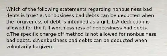 Which of the following statements regarding nonbusiness bad debts is true? a.Nonbusiness bad debts can be deducted when the forgiveness of debt is intended as a gift. b.A deduction is allowed for the full worthlessness of nonbusiness bad debts. c.The specific charge-off method is not allowed for nonbusiness bad debts. d.Nonbusiness bad debts can be deducted when voluntarily forgiven.