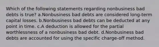 Which of the following statements regarding nonbusiness bad debts is true? a.Nonbusiness bad debts are considered long-term capital losses. b.Nonbusiness bad debts can be deducted at any point in time. c.A deduction is allowed for the partial worthlessness of a nonbusiness bad debt. d.Nonbusiness bad debts are accounted for using the specific charge-off method.