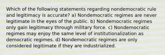 Which of the following statements regarding nondemocratic rule and legitimacy is accurate? a) Nondemocratic regimes are never legitimate in the eyes of the public. b) Nondemocratic regimes only gain legitimacy through military force. c) Nondemocratic regimes may enjoy the same level of institutionalization as democratic regimes. d) Nondemocratic regimes are only considered legitimate if they are industrialized.