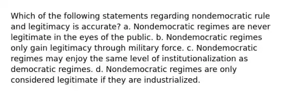 Which of the following statements regarding nondemocratic rule and legitimacy is accurate? a. Nondemocratic regimes are never legitimate in the eyes of the public. b. Nondemocratic regimes only gain legitimacy through military force. c. Nondemocratic regimes may enjoy the same level of institutionalization as democratic regimes. d. Nondemocratic regimes are only considered legitimate if they are industrialized.