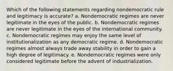 Which of the following statements regarding nondemocratic rule and legitimacy is accurate? a. Nondemocratic regimes are never legitimate in the eyes of the public. b. Nondemocratic regimes are never legitimate in the eyes of the international community. c. Nondemocratic regimes may enjoy the same level of institutionalization as any democratic regime. d. Nondemocratic regimes almost always trade away stability in order to gain a high degree of legitimacy. e. Nondemocratic regimes were only considered legitimate before the advent of industrialization.