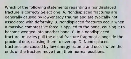 Which of the following statements regarding a nondisplaced fracture is correct? Select one: A. Nondisplaced fractures are generally caused by low-energy trauma and are typically not associated with deformity. B. Nondisplaced fractures occur when a massive compressive force is applied to the bone, causing it to become wedged into another bone. C. In a nondisplaced fracture, muscles pull the distal fracture fragment alongside the proximal one, causing them to overlap. D. Nondisplaced fractures are caused by low-energy trauma and occur when the ends of the fracture move from their normal positions.