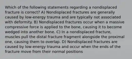 Which of the following statements regarding a nondisplaced fracture is correct? A) Nondisplaced fractures are generally caused by low-energy trauma and are typically not associated with deformity. B) Nondisplaced fractures occur when a massive compressive force is applied to the bone, causing it to become wedged into another bone. C) In a nondisplaced fracture, muscles pull the distal fracture fragment alongside the proximal one, causing them to overlap. D) Nondisplaced fractures are caused by low-energy trauma and occur when the ends of the fracture move from their normal positions