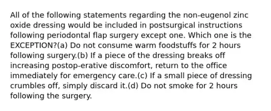 All of the following statements regarding the non-eugenol zinc oxide dressing would be included in postsurgical instructions following periodontal flap surgery except one. Which one is the EXCEPTION?(a) Do not consume warm foodstuffs for 2 hours following surgery.(b) If a piece of the dressing breaks off increasing postop-erative discomfort, return to the office immediately for emergency care.(c) If a small piece of dressing crumbles off, simply discard it.(d) Do not smoke for 2 hours following the surgery.