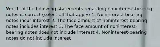 Which of the following statements regarding noninterest-bearing notes is correct (select all that apply) 1. Noninterest-bearing notes incur interest 2. The face amount of noninterest-bearing notes includes interest 3. The face amount of noninterest-bearing notes does not include interest 4. Noninterest-bearing notes do not include interest