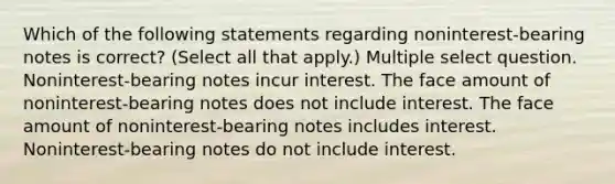 Which of the following statements regarding noninterest-bearing notes is correct? (Select all that apply.) Multiple select question. Noninterest-bearing notes incur interest. The face amount of noninterest-bearing notes does not include interest. The face amount of noninterest-bearing notes includes interest. Noninterest-bearing notes do not include interest.