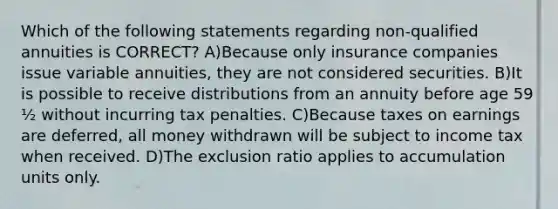 Which of the following statements regarding non-qualified annuities is CORRECT? A)Because only insurance companies issue variable annuities, they are not considered securities. B)It is possible to receive distributions from an annuity before age 59 ½ without incurring tax penalties. C)Because taxes on earnings are deferred, all money withdrawn will be subject to income tax when received. D)The exclusion ratio applies to accumulation units only.