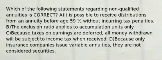 Which of the following statements regarding non-qualified annuities is CORRECT? A)It is possible to receive distributions from an annuity before age 59 ½ without incurring tax penalties. B)The exclusion ratio applies to accumulation units only. C)Because taxes on earnings are deferred, all money withdrawn will be subject to income tax when received. D)Because only insurance companies issue variable annuities, they are not considered securities.