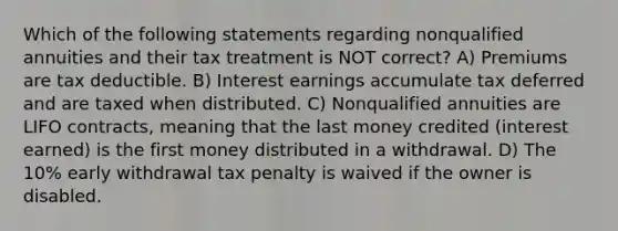 Which of the following statements regarding nonqualified annuities and their tax treatment is NOT correct? A) Premiums are tax deductible. B) Interest earnings accumulate tax deferred and are taxed when distributed. C) Nonqualified annuities are LIFO contracts, meaning that the last money credited (interest earned) is the first money distributed in a withdrawal. D) The 10% early withdrawal tax penalty is waived if the owner is disabled.