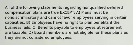 All of the following statements regarding nonqualified deferred compensation plans are true EXCEPT: A) Plans must be nondiscriminatory and cannot favor employees serving in certain capacities. B) Employees have no right to plan benefits if the business fails. C) Benefits payable to employees at retirement are taxable. D) Board members are not eligible for these plans as they are not considered employees.