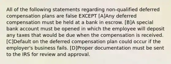 All of the following statements regarding non-qualified deferred compensation plans are false EXCEPT [A]Any deferred compensation must be held at a bank in escrow. [B]A special bank account must be opened in which the employee will deposit any taxes that would be due when the compensation is received. [C]Default on the deferred compensation plan could occur if the employer's business fails. [D]Proper documentation must be sent to the IRS for review and approval.