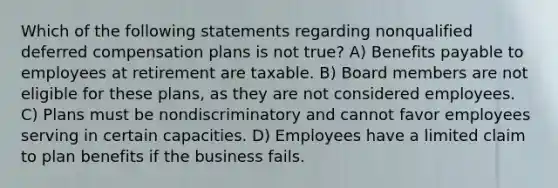 Which of the following statements regarding nonqualified deferred compensation plans is not true? A) Benefits payable to employees at retirement are taxable. B) Board members are not eligible for these plans, as they are not considered employees. C) Plans must be nondiscriminatory and cannot favor employees serving in certain capacities. D) Employees have a limited claim to plan benefits if the business fails.