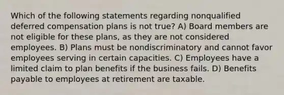 Which of the following statements regarding nonqualified deferred compensation plans is not true? A) Board members are not eligible for these plans, as they are not considered employees. B) Plans must be nondiscriminatory and cannot favor employees serving in certain capacities. C) Employees have a limited claim to plan benefits if the business fails. D) Benefits payable to employees at retirement are taxable.