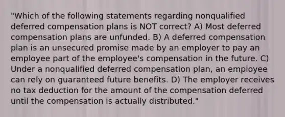 "Which of the following statements regarding nonqualified deferred compensation plans is NOT correct? A) Most deferred compensation plans are unfunded. B) A deferred compensation plan is an unsecured promise made by an employer to pay an employee part of the employee's compensation in the future. C) Under a nonqualified deferred compensation plan, an employee can rely on guaranteed future benefits. D) The employer receives no tax deduction for the amount of the compensation deferred until the compensation is actually distributed."