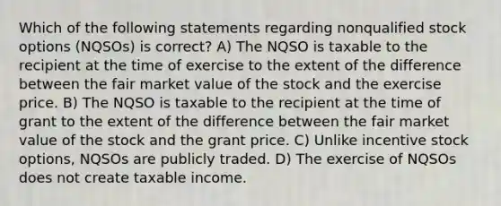 Which of the following statements regarding nonqualified stock options (NQSOs) is correct? A) The NQSO is taxable to the recipient at the time of exercise to the extent of the difference between the fair market value of the stock and the exercise price. B) The NQSO is taxable to the recipient at the time of grant to the extent of the difference between the fair market value of the stock and the grant price. C) Unlike incentive stock options, NQSOs are publicly traded. D) The exercise of NQSOs does not create taxable income.