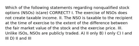 Which of the following statements regarding nonqualified stock options (NSOs) is(are) CORRECT? I. The exercise of NSOs does not create taxable income. II. The NSO is taxable to the recipient at the time of exercise to the extent of the difference between the fair market value of the stock and the exercise price. III. Unlike ISOs, NSOs are publicly traded​. A) II only B) I only C) I and III D) II and III