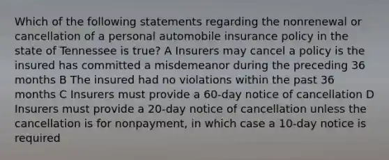 Which of the following statements regarding the nonrenewal or cancellation of a personal automobile insurance policy in the state of Tennessee is true? A Insurers may cancel a policy is the insured has committed a misdemeanor during the preceding 36 months B The insured had no violations within the past 36 months C Insurers must provide a 60-day notice of cancellation D Insurers must provide a 20-day notice of cancellation unless the cancellation is for nonpayment, in which case a 10-day notice is required