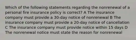 Which of the following statements regarding the nonrenewal of a personal fire insurance policy is correct? A The insurance company must provide a 30-day notice of nonrenewal B The insurance company must provide a 20-day notice of cancellation C The insurance company must provide notice within 15 days D The nonrenewal notice must state the reason for nonrenewal