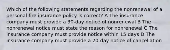 Which of the following statements regarding the nonrenewal of a personal fire insurance policy is correct? A The insurance company must provide a 30-day notice of nonrenewal B The nonrenewal notice must state the reason for nonrenewal C The insurance company must provide notice within 15 days D The insurance company must provide a 20-day notice of cancellation