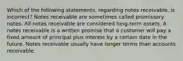 Which of the following​ statements, regarding notes​ receivable, is​ incorrect? Notes receivable are sometimes called promissory notes. All notes receivable are considered​ long-term assets. A notes receivable is a written promise that a customer will pay a fixed amount of principal plus interest by a certain date in the future. Notes receivable usually have longer terms than accounts receivable.