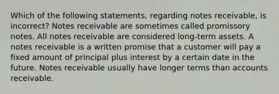 Which of the following​ statements, regarding notes​ receivable, is​ incorrect? Notes receivable are sometimes called promissory notes. All notes receivable are considered​ long-term assets. A notes receivable is a written promise that a customer will pay a fixed amount of principal plus interest by a certain date in the future. Notes receivable usually have longer terms than accounts receivable.