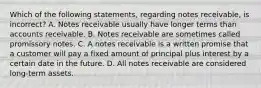 Which of the following​ statements, regarding notes​ receivable, is​ incorrect? A. Notes receivable usually have longer terms than accounts receivable. B. Notes receivable are sometimes called promissory notes. C. A notes receivable is a written promise that a customer will pay a fixed amount of principal plus interest by a certain date in the future. D. All notes receivable are considered​ long-term assets.