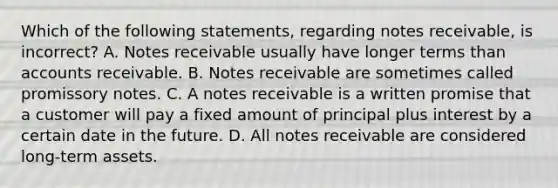 Which of the following​ statements, regarding notes​ receivable, is​ incorrect? A. <a href='https://www.questionai.com/knowledge/kNWH1Okbso-notes-receivable' class='anchor-knowledge'>notes receivable</a> usually have longer terms than accounts receivable. B. Notes receivable are sometimes called promissory notes. C. A notes receivable is a written promise that a customer will pay a fixed amount of principal plus interest by a certain date in the future. D. All notes receivable are considered​ long-term assets.